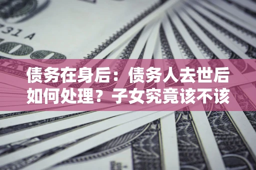 北京债务在身后：债务人去世后如何处理？子女究竟该不该还钱？